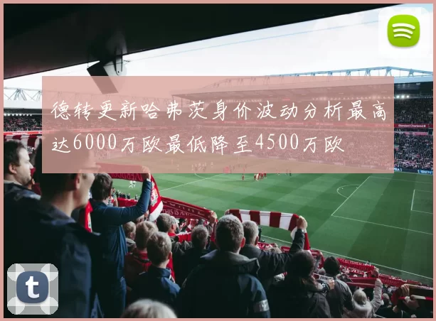 德转更新哈弗茨身价波动分析最高达6000万欧最低降至4500万欧