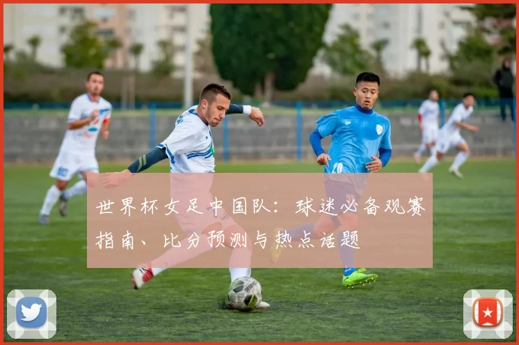 世界杯女足中国队：球迷必备观赛指南、比分预测与热点话题