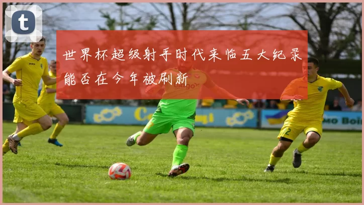 世界杯超级射手时代来临五大纪录能否在今年被刷新