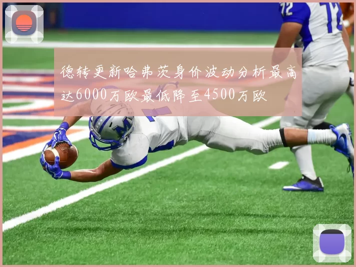 德转更新哈弗茨身价波动分析最高达6000万欧最低降至4500万欧