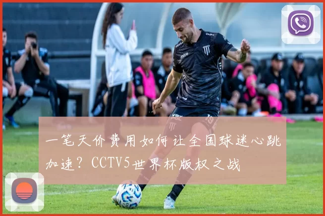 一笔天价费用如何让全国球迷心跳加速?CCTV5世界杯版权之战