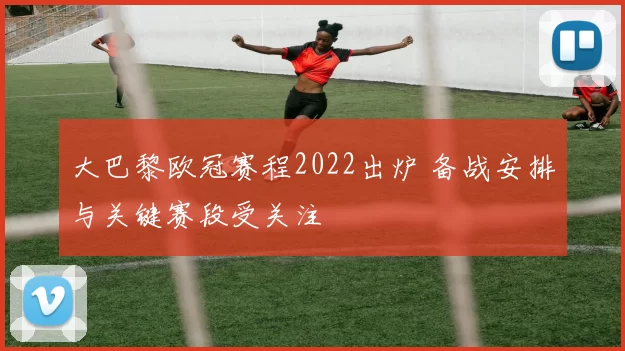 大巴黎欧冠赛程2022出炉 备战安排与关键赛段受关注