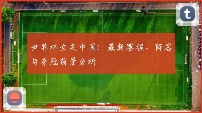 世界杯女足中国：最新赛程、阵容与夺冠前景分析