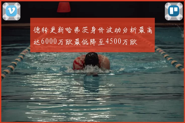 德转更新哈弗茨身价波动分析最高达6000万欧最低降至4500万欧