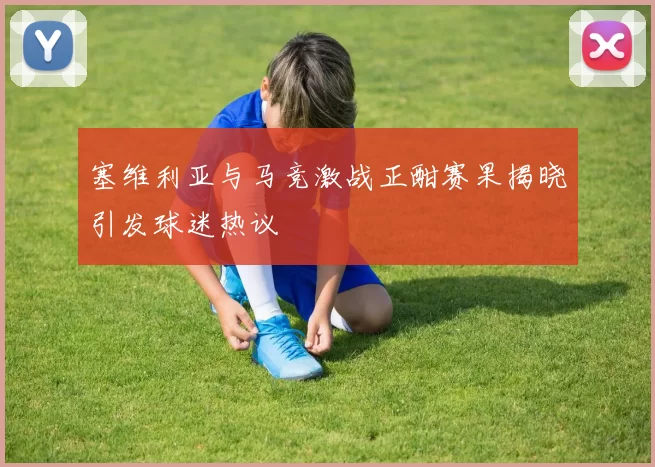 塞维利亚与马竞激战正酣赛果揭晓引发球迷热议