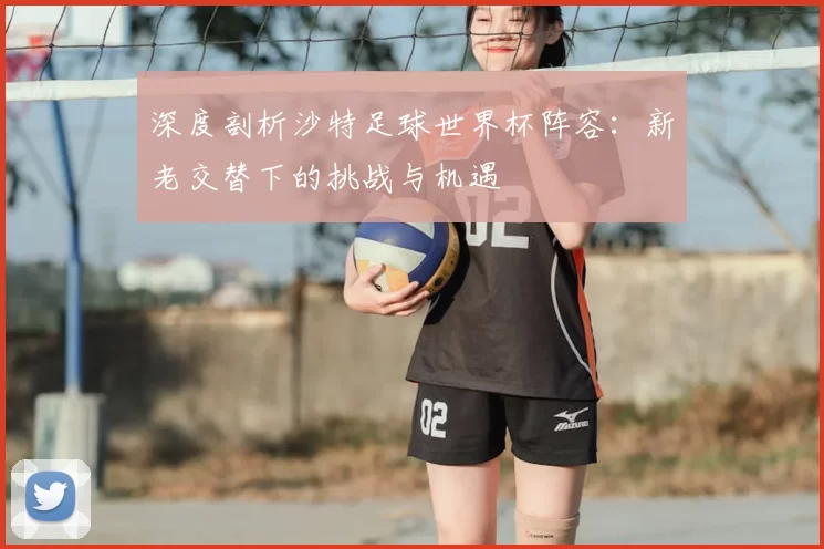 深度剖析沙特足球世界杯阵容：新老交替下的挑战与机遇