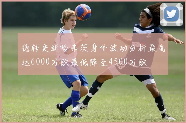 德转更新哈弗茨身价波动分析最高达6000万欧最低降至4500万欧