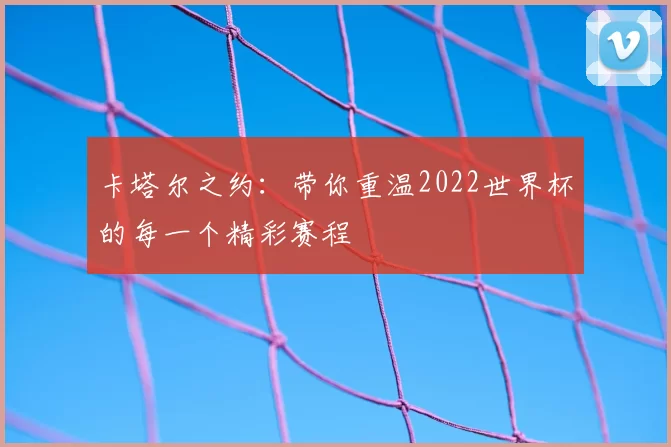 卡塔尔之约：带你重温2022世界杯的每一个精彩赛程