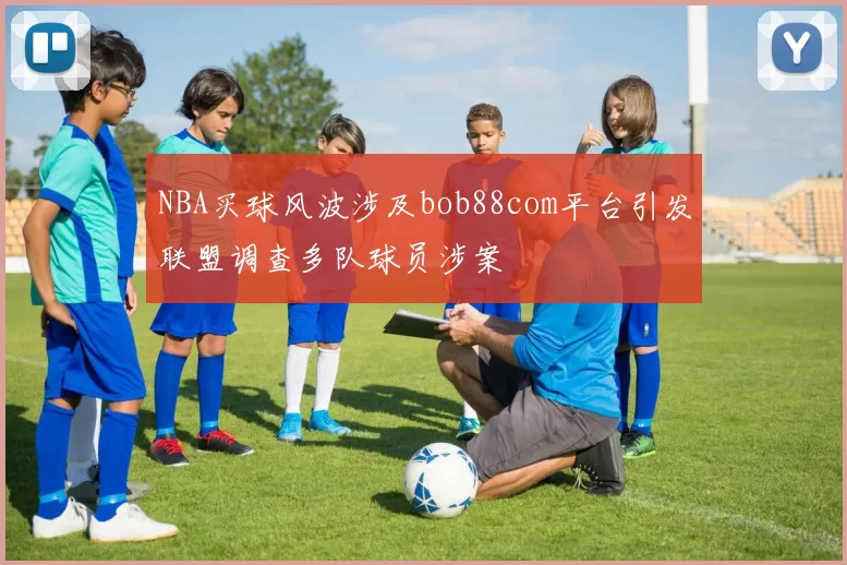 NBA买球风波涉及bob88com平台引发联盟调查多队球员涉案