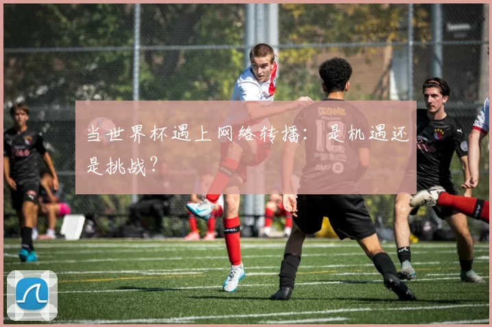 当世界杯遇上网络转播：是机遇还是挑战？
