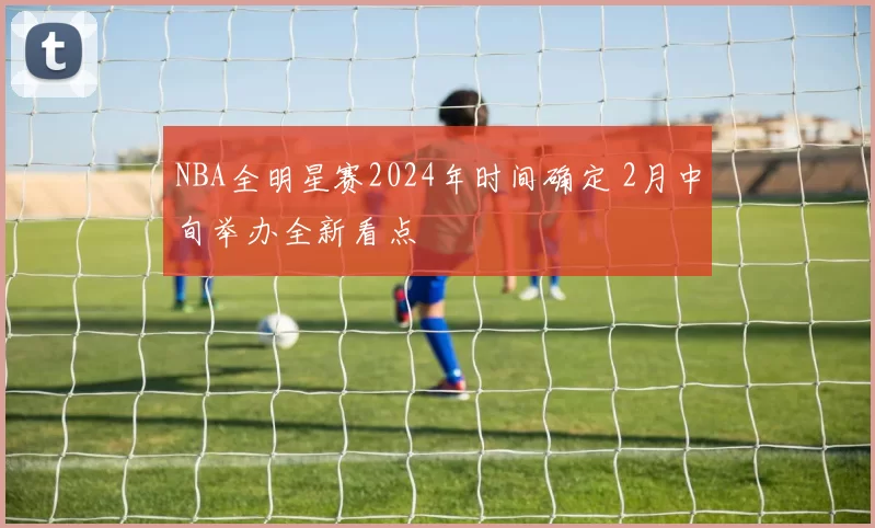 NBA全明星赛2024年时间确定 2月中旬举办全新看点