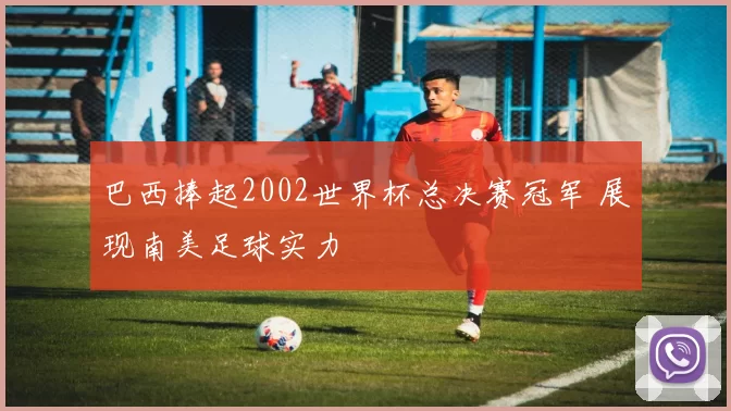 巴西捧起2002世界杯总决赛冠军 展现南美足球实力