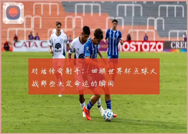 对话传奇射手：回顾世界杯点球大战那些决定命运的瞬间