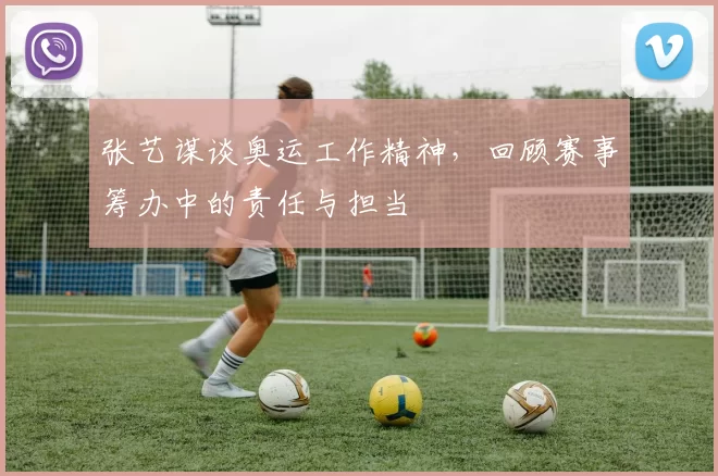 张艺谋谈奥运工作精神,回顾赛事筹办中的责任与担当